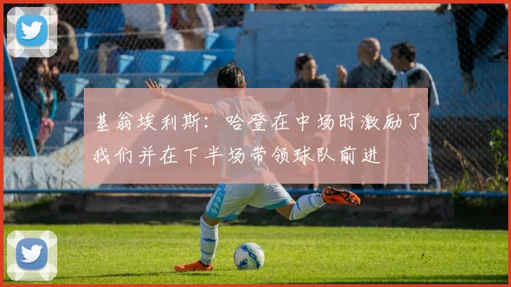基翁埃利斯：哈登在中场时激励了我们并在下半场带领球队前进