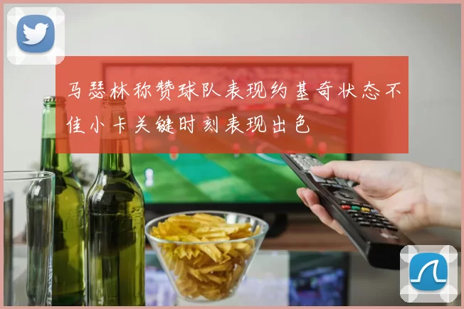 马瑟林称赞球队表现约基奇状态不佳小卡关键时刻表现出色