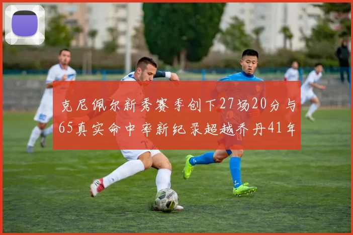 克尼佩尔新秀赛季创下27场20分与65真实命中率新纪录超越乔丹41年历史