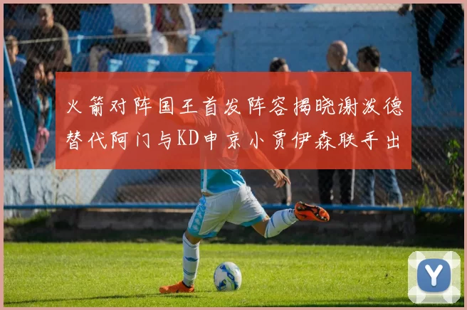 火箭对阵国王首发阵容揭晓谢泼德替代阿门与KD申京小贾伊森联手出战