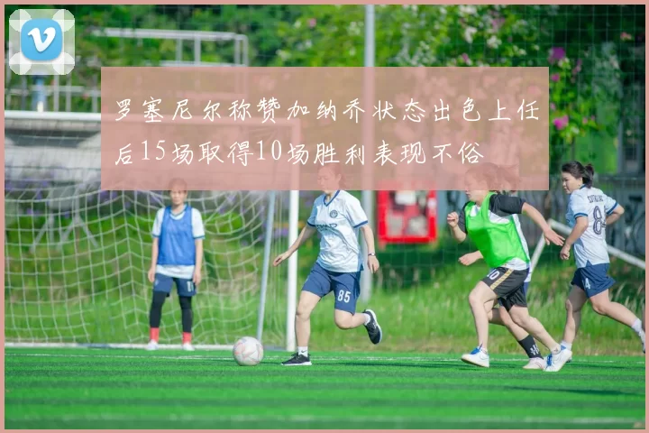 罗塞尼尔称赞加纳乔状态出色上任后15场取得10场胜利表现不俗