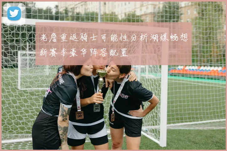 老詹重返骑士可能性分析湖媒畅想新赛季豪华阵容配置