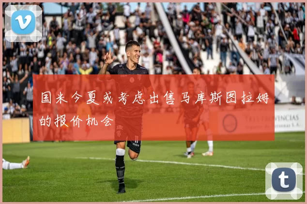国米今夏或考虑出售马库斯图拉姆的报价机会