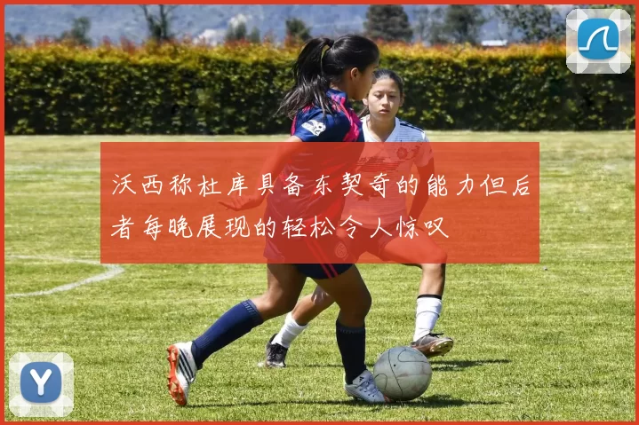 沃西称杜库具备东契奇的能力但后者每晚展现的轻松令人惊叹