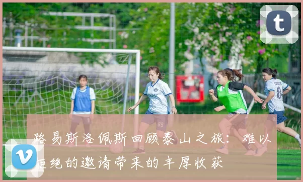 路易斯洛佩斯回顾泰山之旅：难以拒绝的邀请带来的丰厚收获
