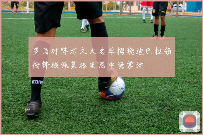 罗马对阵尤文大名单揭晓迪巴拉领衔锋线佩莱格里尼中场掌控