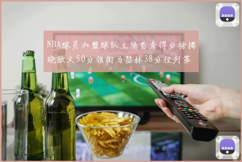 NBA球员加盟球队主场首秀得分榜揭晓欧文50分领衔马瑟林38分位列第四