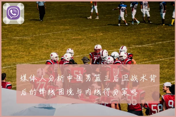 媒体人分析中国男篮三后卫战术背后的锋线困境与内线得分策略