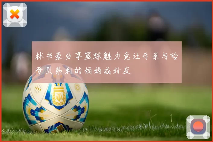 林书豪分享篮球魅力竟让母亲与哈登贝弗利的妈妈成好友