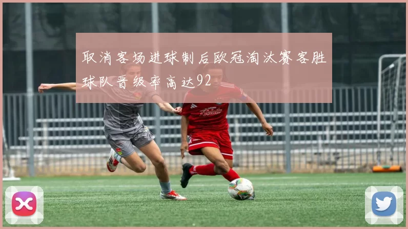 取消客场进球制后欧冠淘汰赛客胜球队晋级率高达92