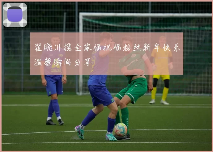 翟晓川携全家福祝福粉丝新年快乐温馨瞬间分享