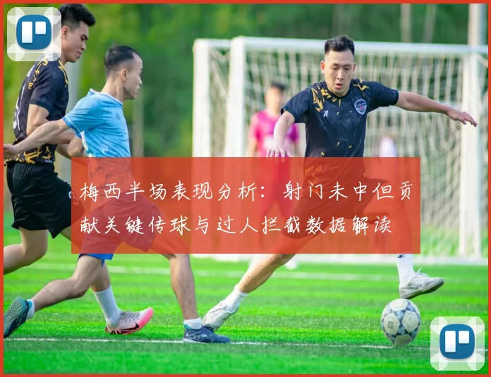 梅西半场表现分析：射门未中但贡献关键传球与过人拦截数据解读