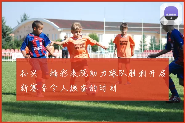 孙兴慜精彩表现助力球队胜利开启新赛季令人振奋的时刻