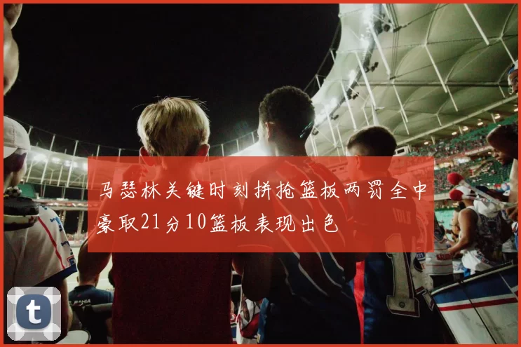 马瑟林关键时刻拼抢篮板两罚全中豪取21分10篮板表现出色