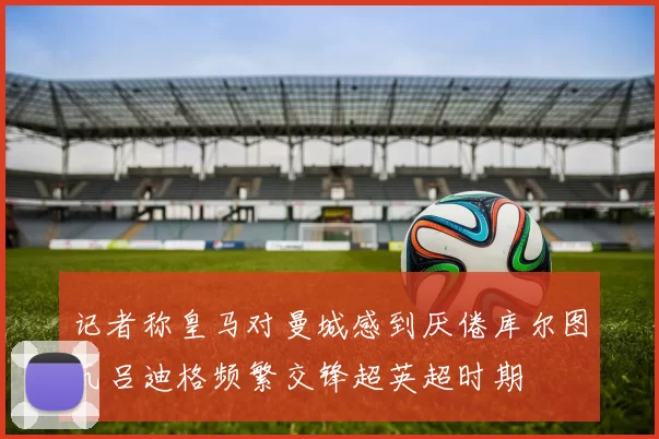 记者称皇马对曼城感到厌倦库尔图瓦吕迪格频繁交锋超英超时期