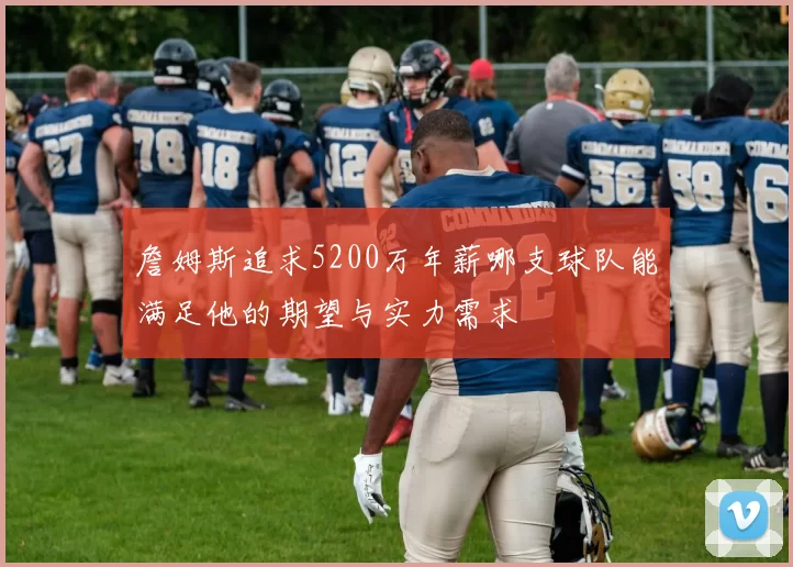 詹姆斯追求5200万年薪哪支球队能满足他的期望与实力需求