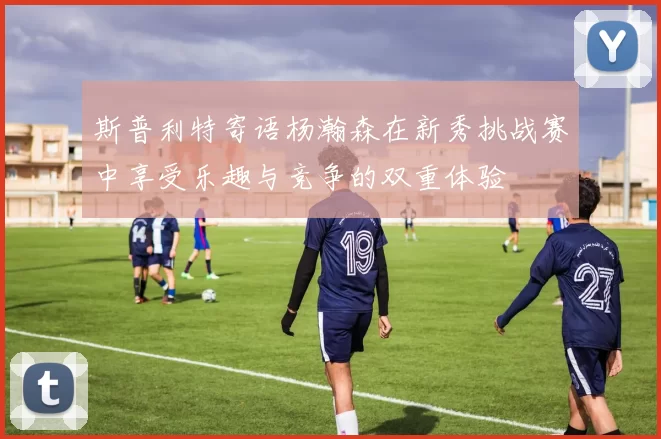 斯普利特寄语杨瀚森在新秀挑战赛中享受乐趣与竞争的双重体验