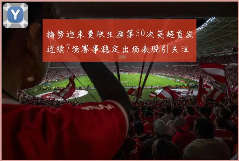 梅努迎来曼联生涯第50次英超首发连续7场赛事稳定出场表现引关注