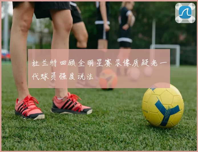杜兰特回顾全明星赛录像质疑老一代球员强度说法