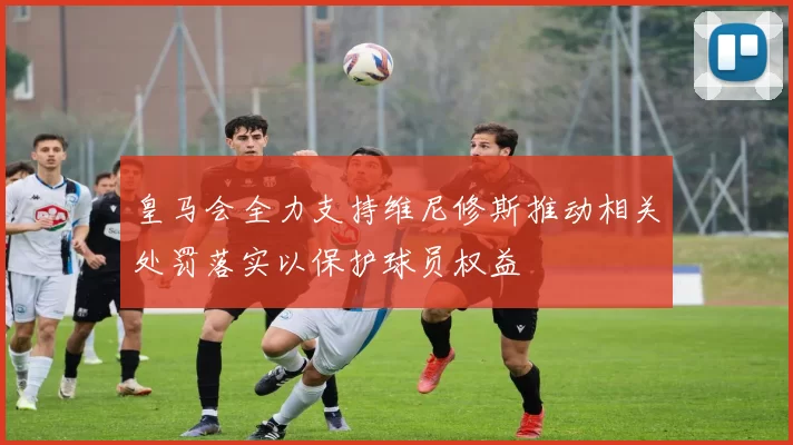 皇马会全力支持维尼修斯推动相关处罚落实以保护球员权益